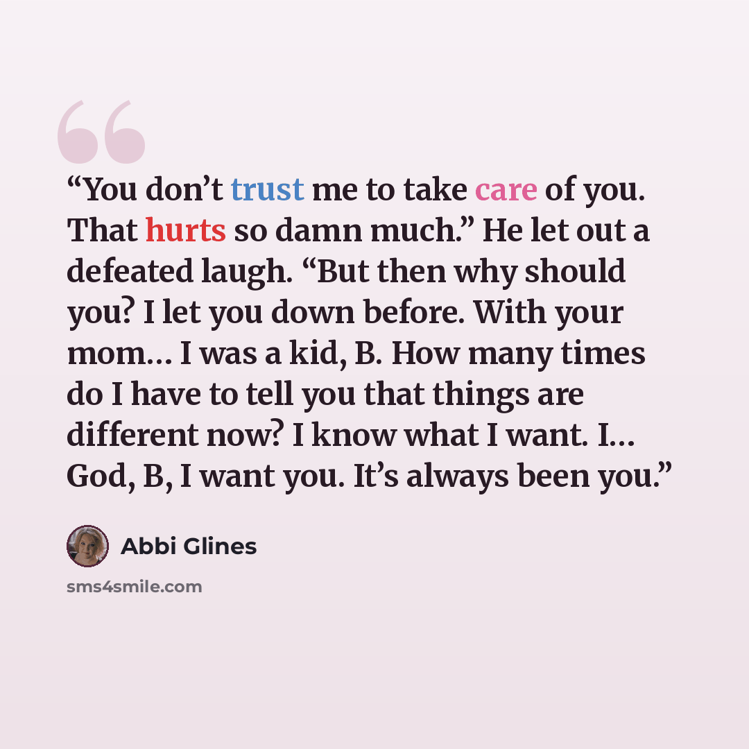 “You don’t trust me to take care of you. That hurts so damn much.” He let out a defeated laugh. “But then why should you? I let you down before. With your mom… I was a kid, B. How many times do I have to tell you that things are different now? I know what I want. I… God, B, I want you. It’s always…” quote by Abbi Glines