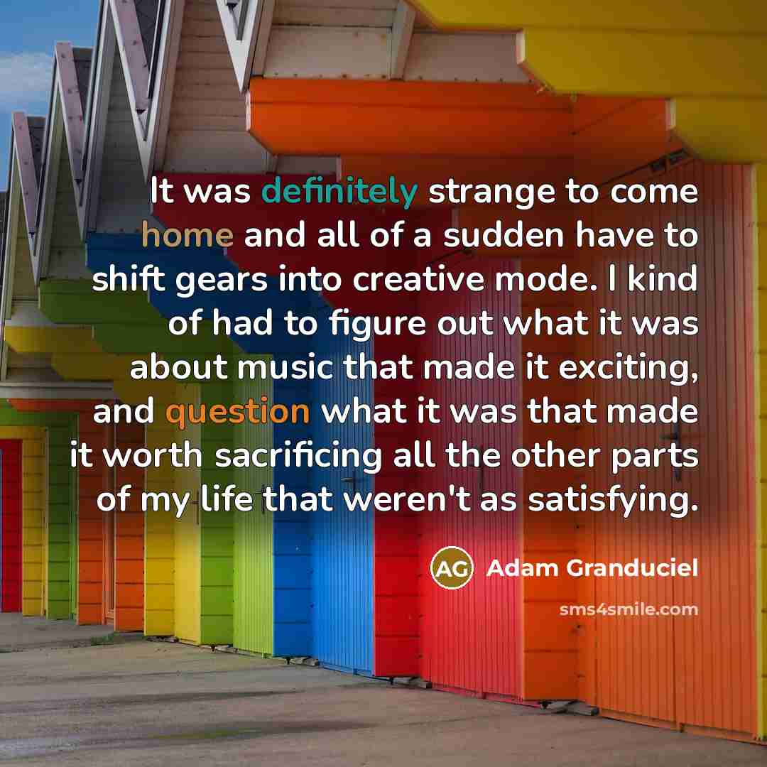 “It was definitely strange to come home and all of a sudden have to shift gears into creative mode. I kind of had to figure out what it was about music that made it exciting, and question what it was that made it worth sacrificing all the other parts of my life that weren't as satisfying.” quote by Adam Granduciel