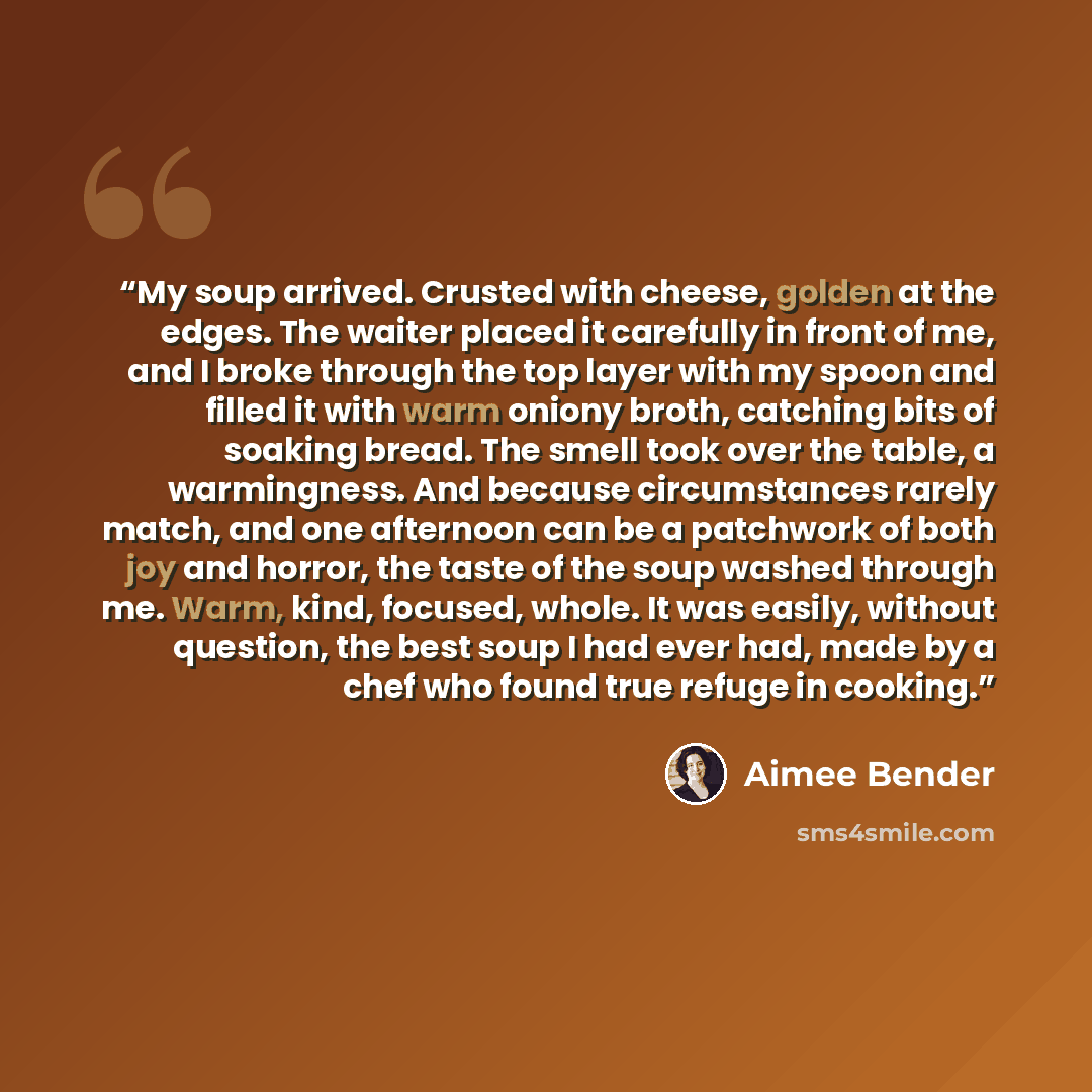 “My soup arrived. Crusted with cheese, golden at the edges. The waiter placed it carefully in front of me, and I broke through the top layer with my spoon and filled it with warm oniony broth, catching bits of soaking bread. The smell took over the table, a warmingness. And because circumstances…” quote by Aimee Bender