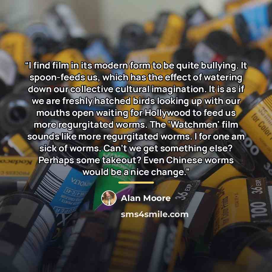 “I find film in its modern form to be quite bullying. It spoon-feeds us, which has the effect of watering down our collective cultural imagination. It is as if we are freshly hatched birds looking up with our mouths open waiting for Hollywood to feed us more regurgitated worms. The 'Watchmen' film…” quote by Alan Moore