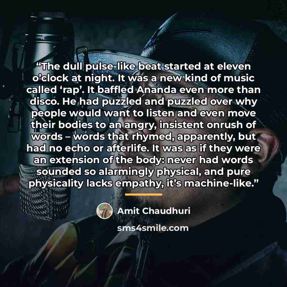 “The dull pulse-like beat started at eleven o’clock at night. It was a new kind of music called ‘rap’. It baffled Ananda even more than disco. He had puzzled and puzzled over why people would want to listen and even move their bodies to an angry, insistent onrush of words – words that rhymed…” quote by Amit Chaudhuri
