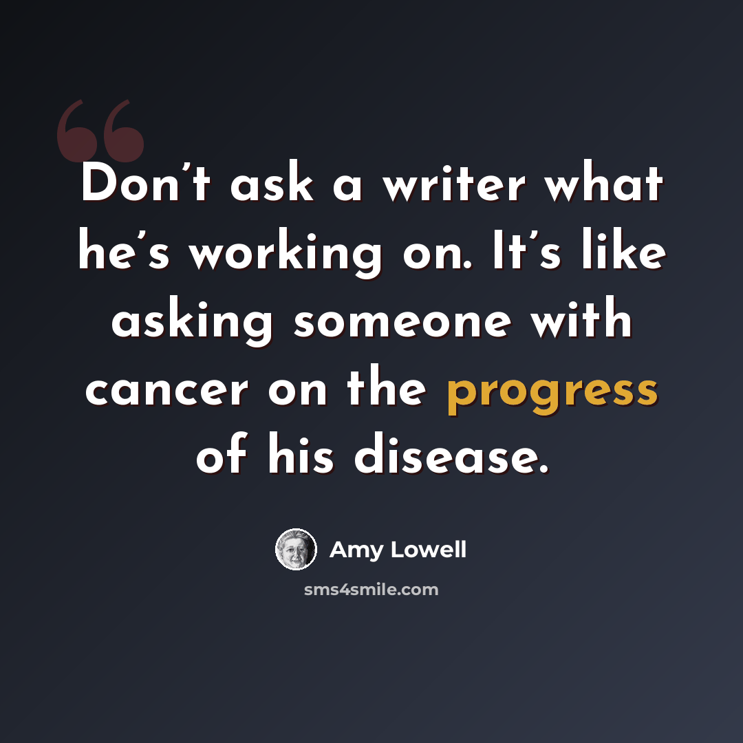“Don’t ask a writer what he’s working on. It’s like asking someone with cancer on the progress of his disease.” quote by Amy Lowell