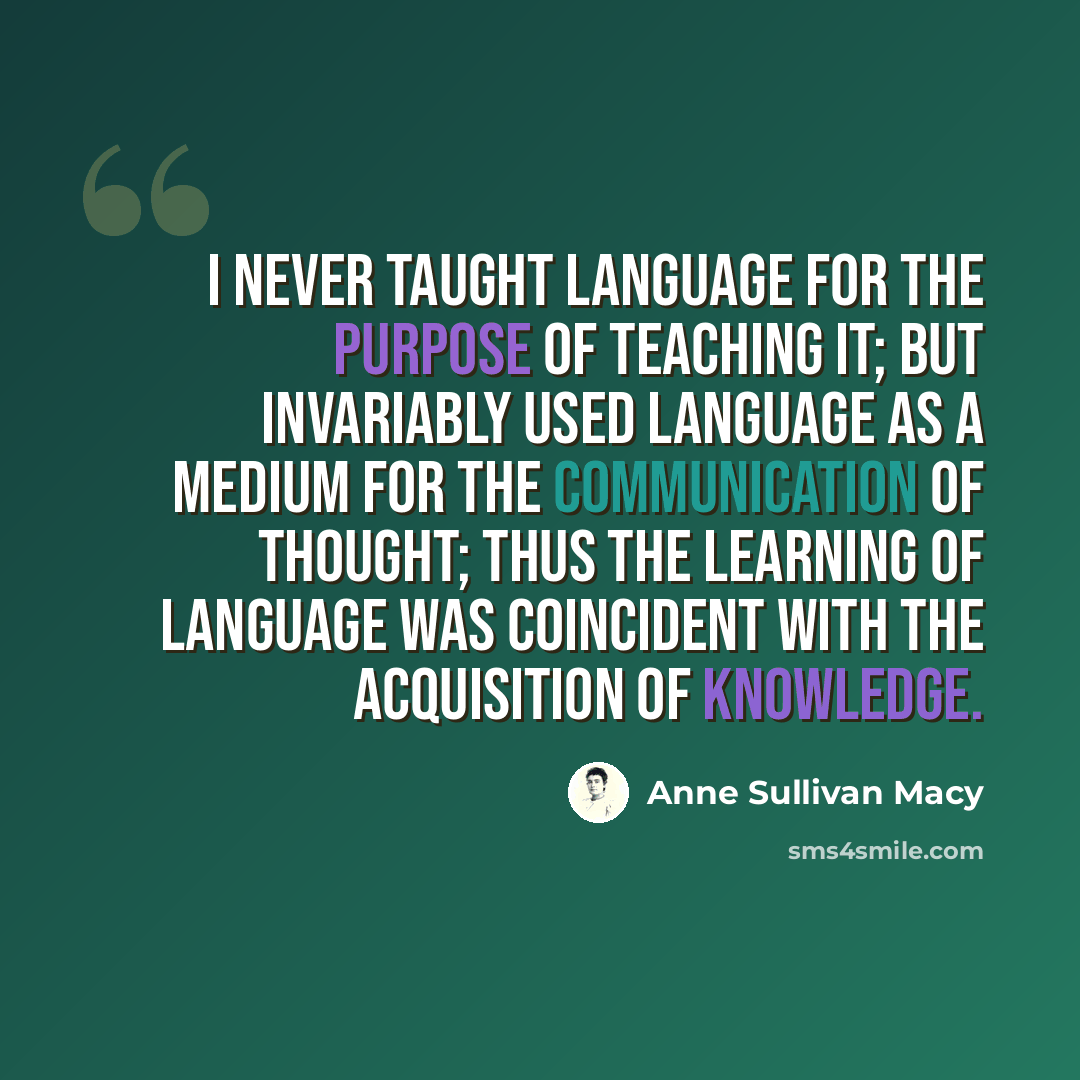 “I never taught language for the purpose of teaching it; but invariably used language as a medium for the communication of thought; thus the learning of language was coincident with the acquisition of knowledge.” quote by Anne Sullivan Macy
