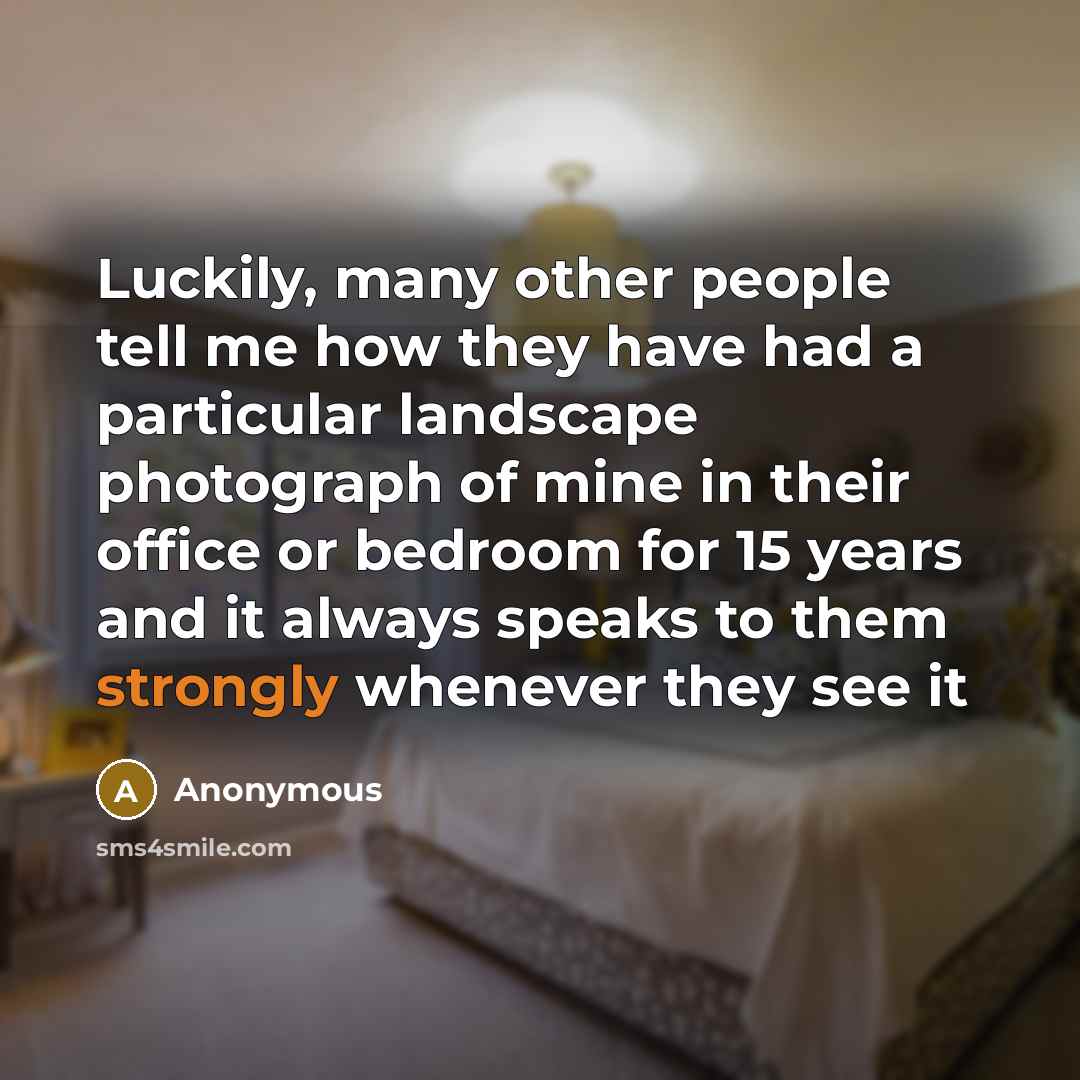 “Luckily, many other people tell me how they have had a particular landscape photograph of mine in their office or bedroom for 15 years and it always speaks to them strongly whenever they see it” quote by Anonymous