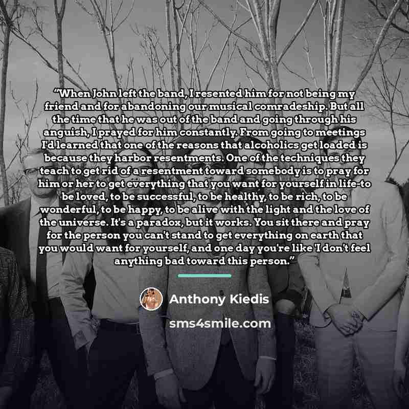 “When John left the band, I resented him for not being my friend and for abandoning our musical comradeship. But all the time that he was out of the band and going through his anguish, I prayed for him constantly. From going to meetings I'd learned that one of the reasons that alcoholics get loaded…” quote by Anthony Kiedis
