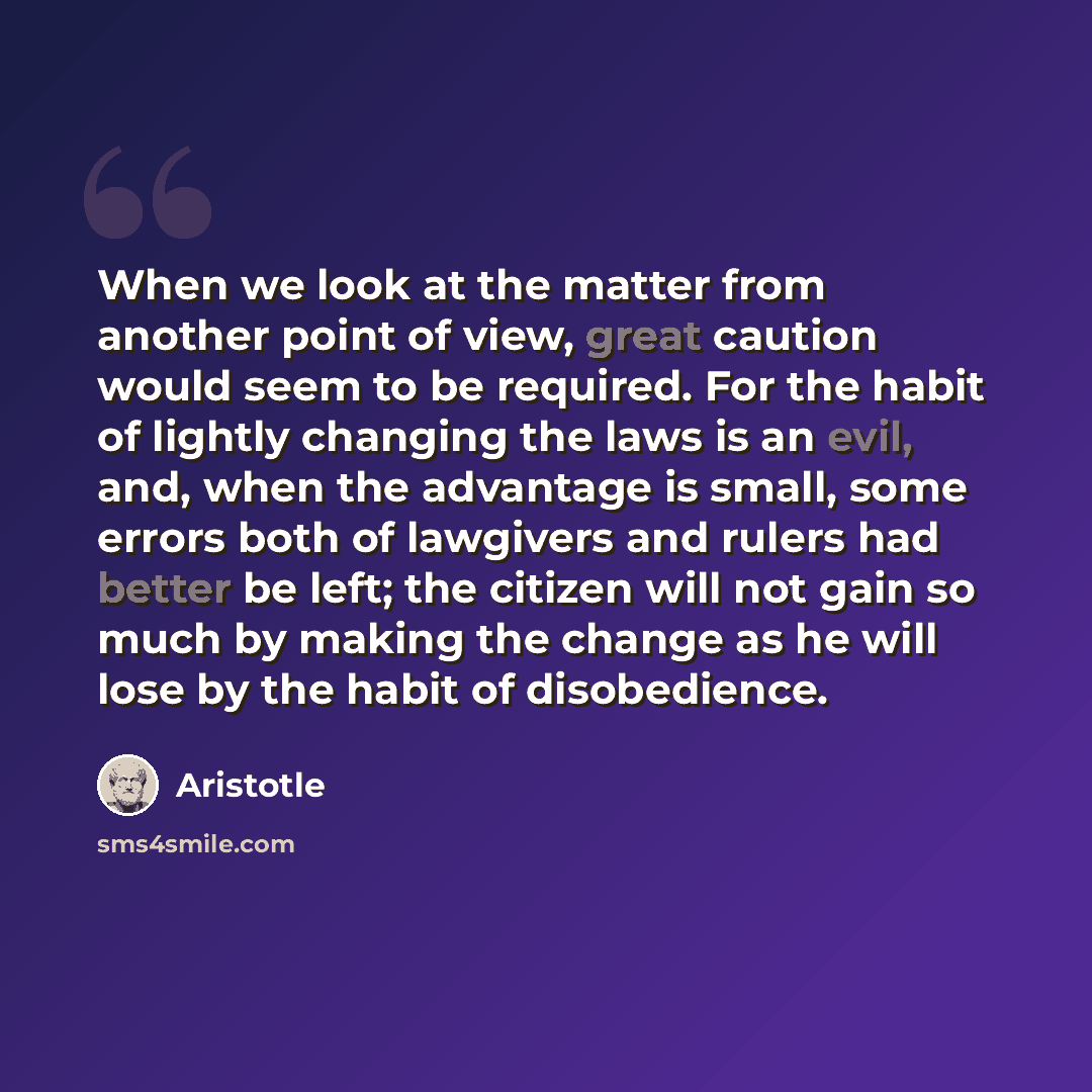 “When we look at the matter from another point of view, great caution would seem to be required. For the habit of lightly changing the laws is an evil, and, when the advantage is small, some errors both of lawgivers and rulers had better be left; the citizen will not gain so much by making the…” quote by Aristotle