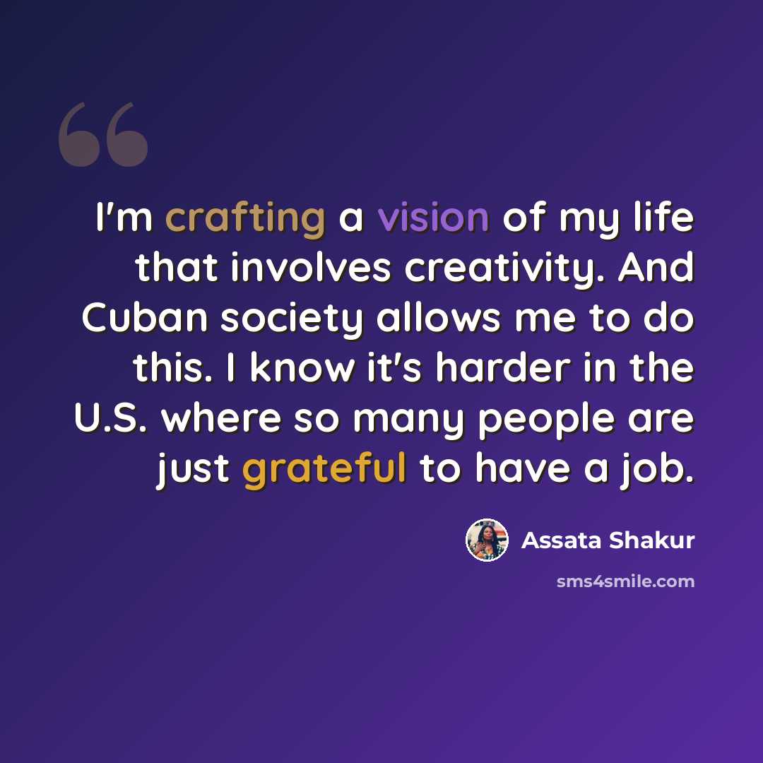 “I'm crafting a vision of my life that involves creativity. And Cuban society allows me to do this. I know it's harder in the U.S. where so many people are just grateful to have a job.” quote by Assata Shakur