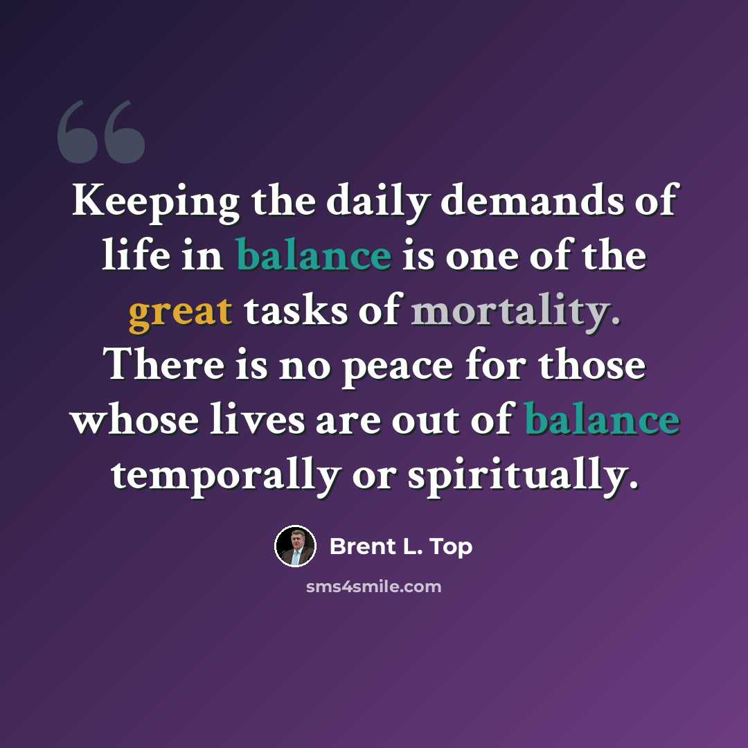 “Keeping the daily demands of life in balance is one of the great tasks of mortality. There is no peace for those whose lives are out of balance temporally or spiritually.” quote by Brent L. Top