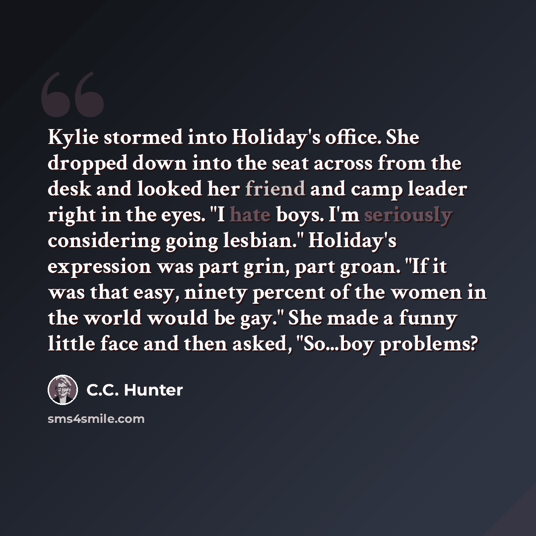 “Kylie stormed into Holiday's office. She dropped down into the seat across from the desk and looked her friend and camp leader right in the eyes. "I hate boys. I'm seriously considering going lesbian." Holiday's expression was part grin, part groan. "If it was that easy, ninety percent of the…” quote by C.C. Hunter