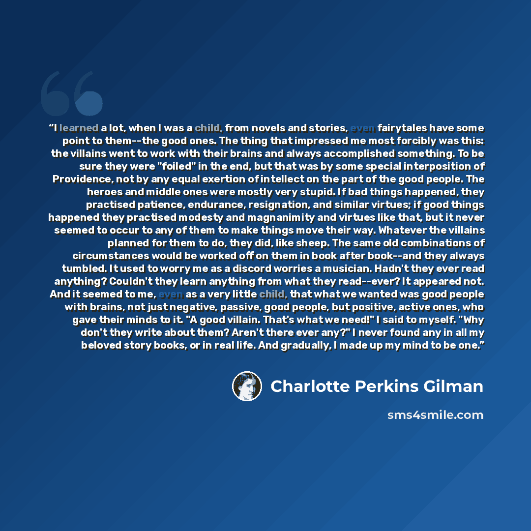 “I learned a lot, when I was a child, from novels and stories, even fairytales have some point to them--the good ones. The thing that impressed me most forcibly was this: the villains went to work with their brains and always accomplished something. To be sure they were "foiled" in the end, but…” quote by Charlotte Perkins Gilman