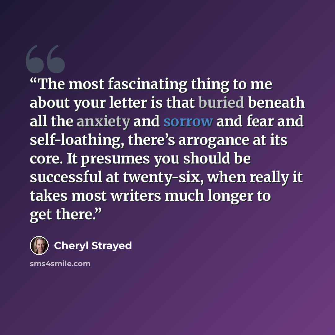 “The most fascinating thing to me about your letter is that buried beneath all the anxiety and sorrow and fear and self-loathing, there’s arrogance at its core. It presumes you should be successful at twenty-six, when really it takes most writers much longer to get there.” quote by Cheryl Strayed