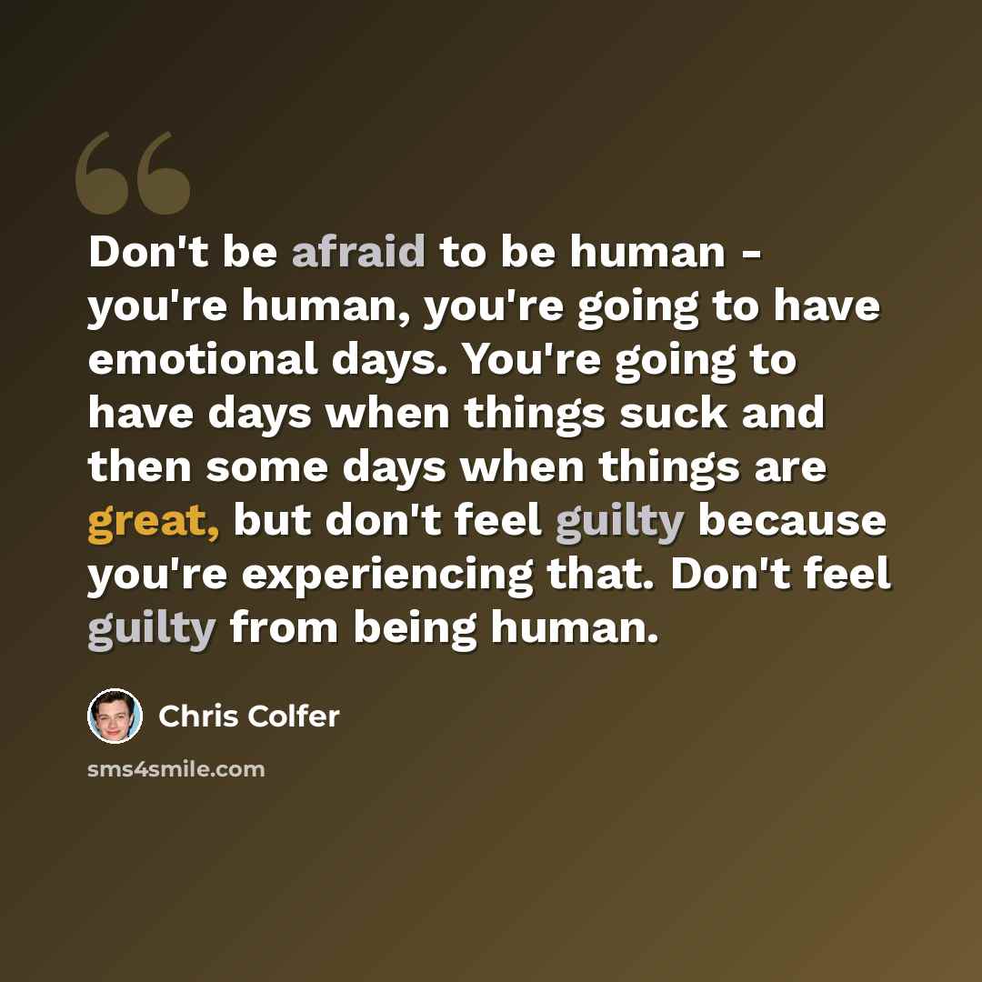 “Don't be afraid to be human - you're human, you're going to have emotional days. You're going to have days when things suck and then some days when things are great, but don't feel guilty because you're experiencing that. Don't feel guilty from being human.” quote by Chris Colfer