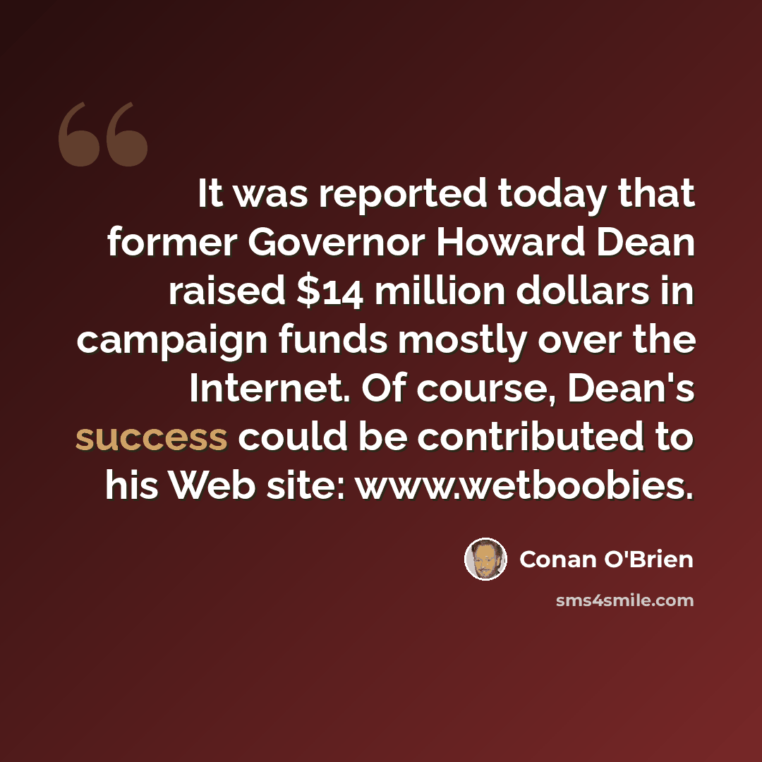 “It was reported today that former Governor Howard Dean raised $14 million dollars in campaign funds mostly over the Internet. Of course, Dean's success could be contributed to his Web site: www.wetboobies.” quote by Conan O'Brien