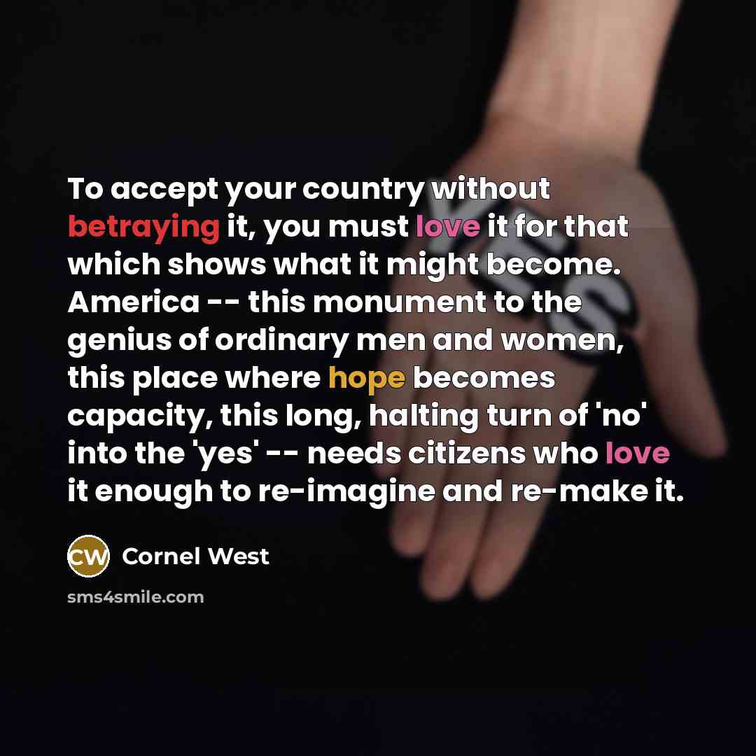 “To accept your country without betraying it, you must love it for that which shows what it might become. America -- this monument to the genius of ordinary men and women, this place where hope becomes capacity, this long, halting turn of 'no' into the 'yes' -- needs citizens who love it enough to…” quote by Cornel West