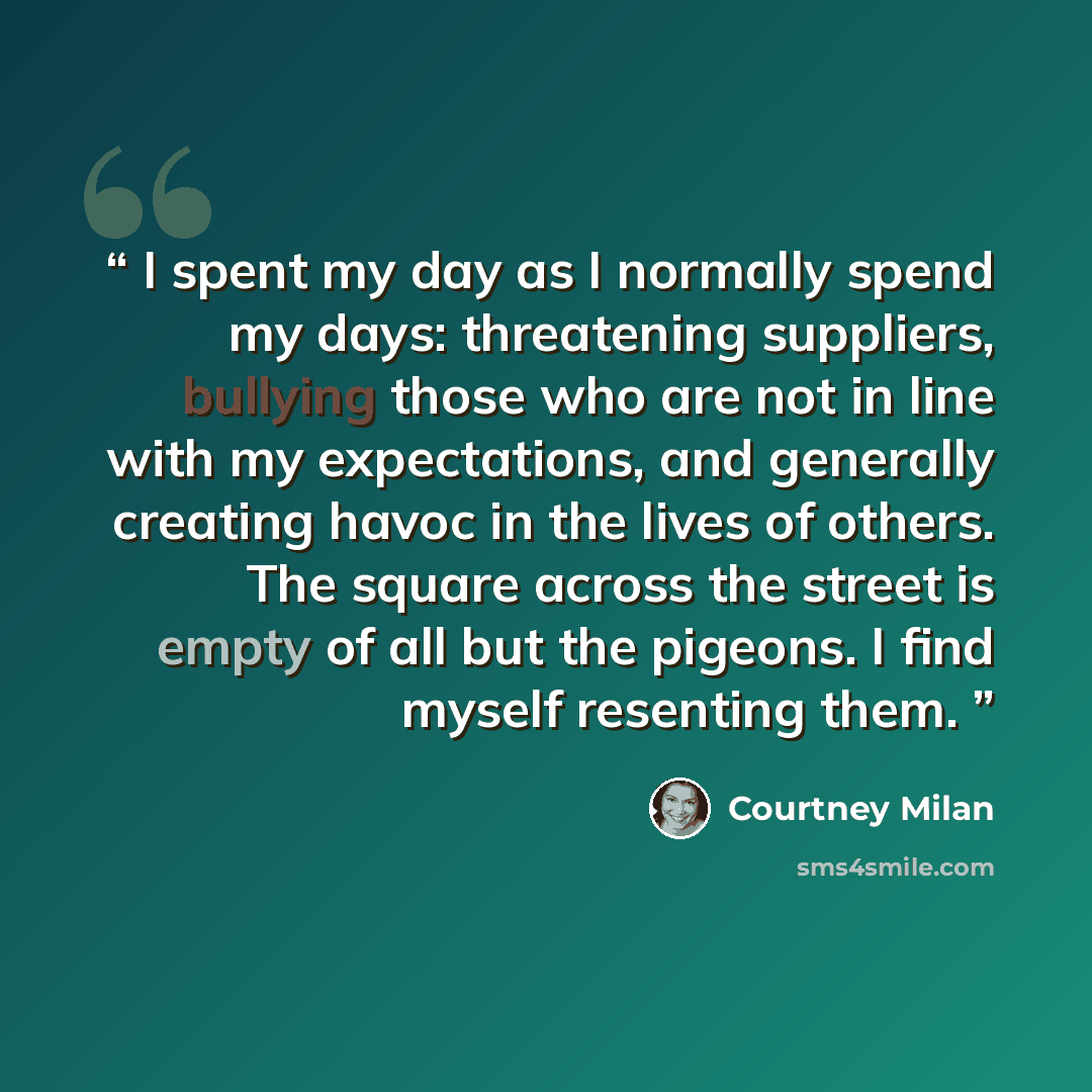 “I spent my day as I normally spend my days: threatening suppliers, bullying those who are not in line with my expectations, and generally creating havoc in the lives of others. The square across the street is empty of all but the pigeons. I find myself resenting them.” quote by Courtney Milan