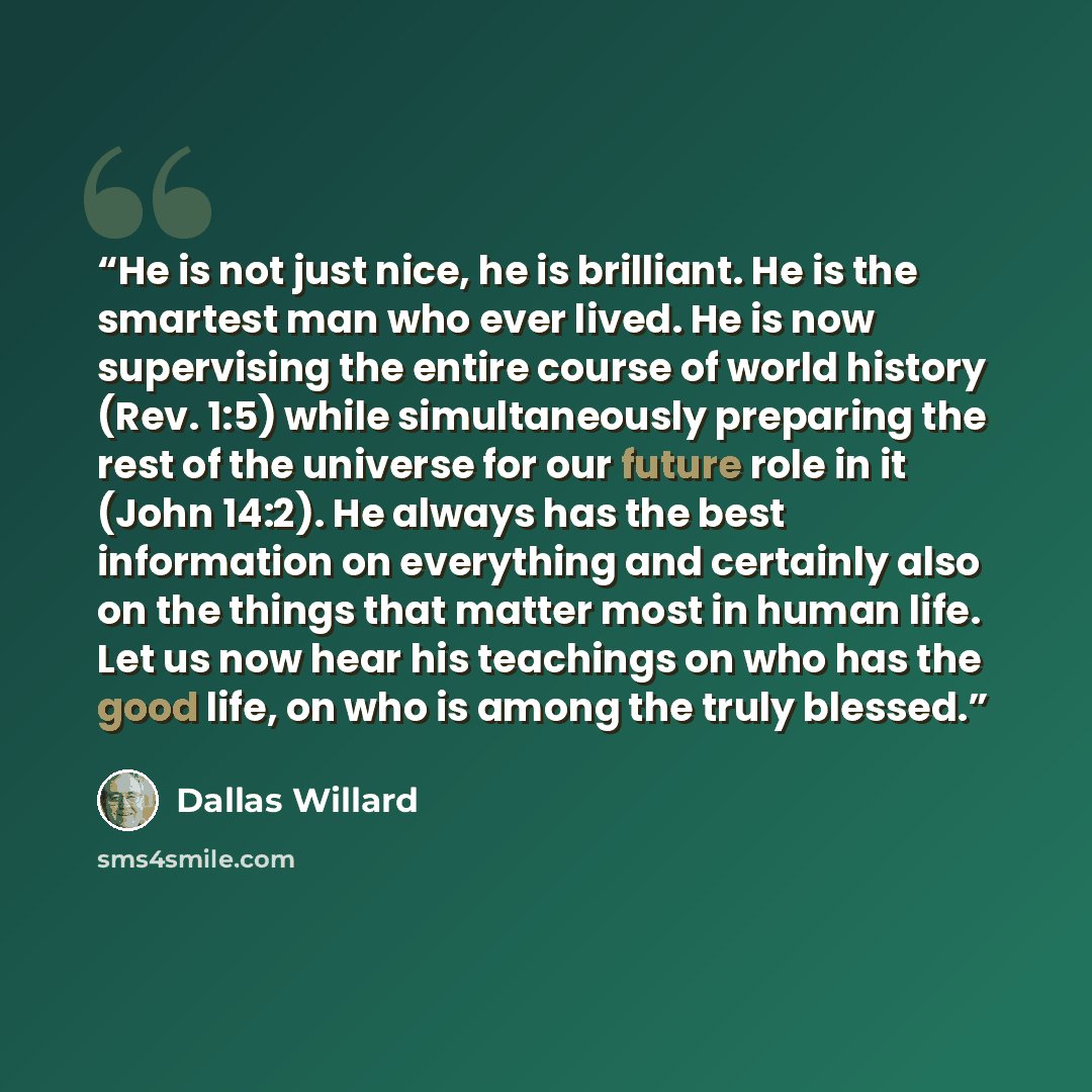 “He is not just nice, he is brilliant. He is the smartest man who ever lived. He is now supervising the entire course of world history (Rev. 1:5) while simultaneously preparing the rest of the universe for our future role in it (John 14:2). He always has the best information on everything and…” quote by Dallas Willard