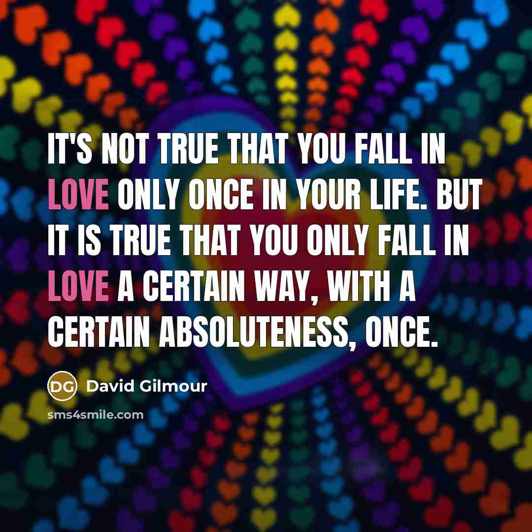“It's not true that you fall in love only once in your life. But it is true that you only fall in love a certain way, with a certain absoluteness, once.” quote by David Gilmour