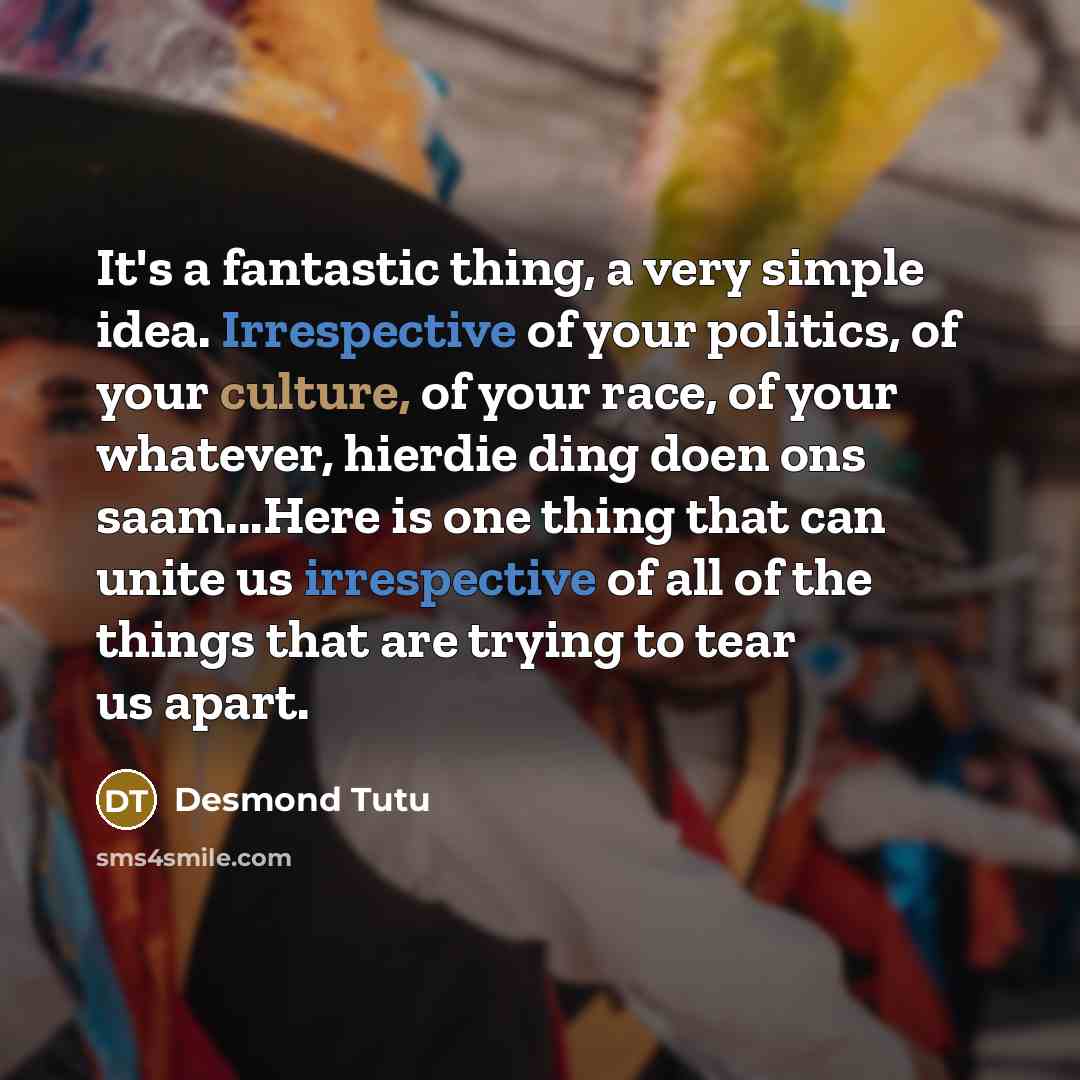 “It's a fantastic thing, a very simple idea. Irrespective of your politics, of your culture, of your race, of your whatever, hierdie ding doen ons saam...Here is one thing that can unite us irrespective of all of the things that are trying to tear us apart.” quote by Desmond Tutu