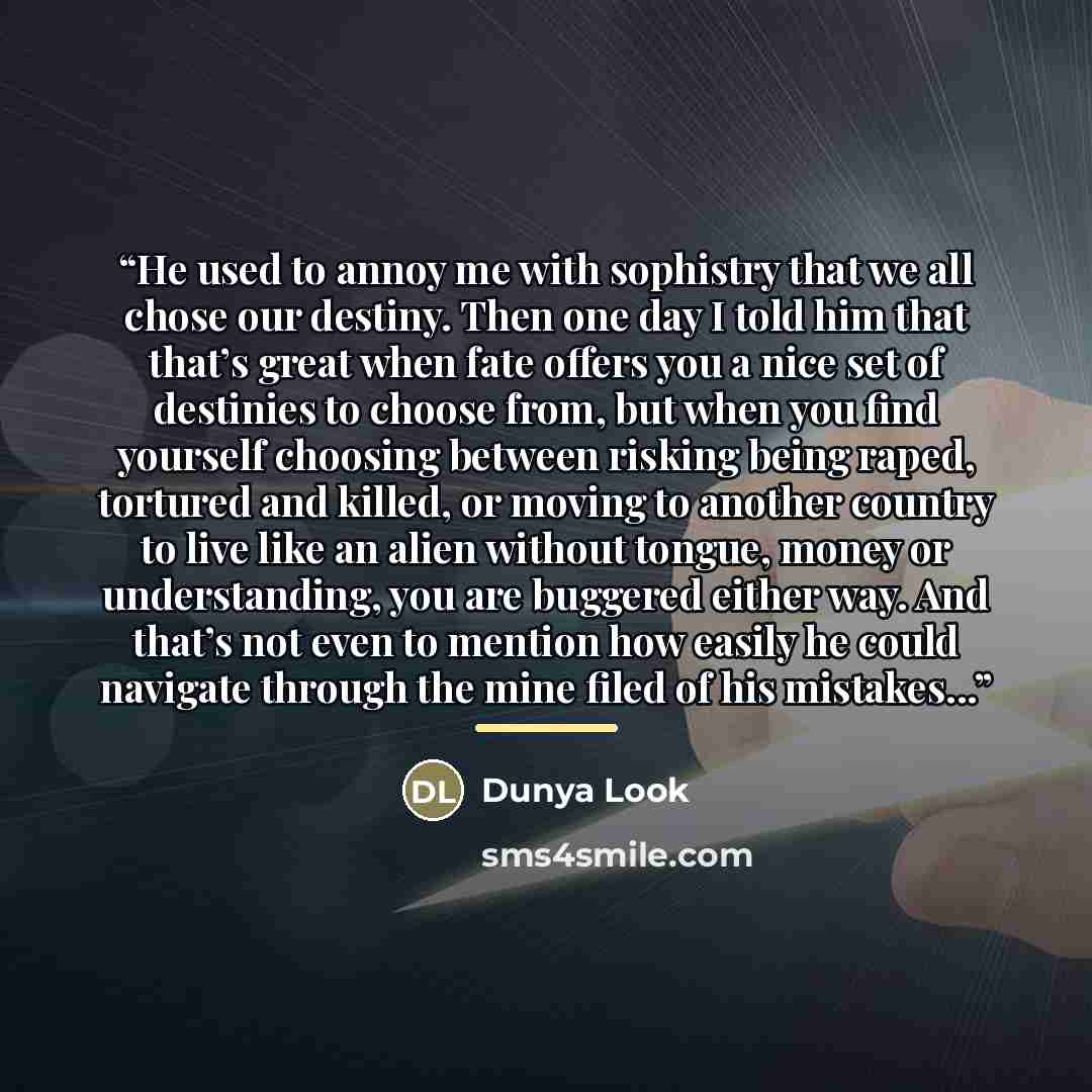 “He used to annoy me with sophistry that we all chose our destiny. Then one day I told him that that’s great when fate offers you a nice set of destinies to choose from, but when you find yourself choosing between risking being raped, tortured and killed, or moving to another country to live like…” quote by Dunya Look