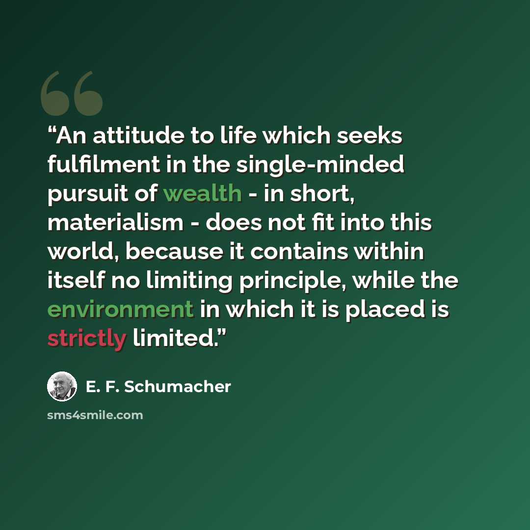 “An attitude to life which seeks fulfilment in the single-minded pursuit of wealth - in short, materialism - does not fit into this world, because it contains within itself no limiting principle, while the environment in which it is placed is strictly limited.” quote by E. F. Schumacher