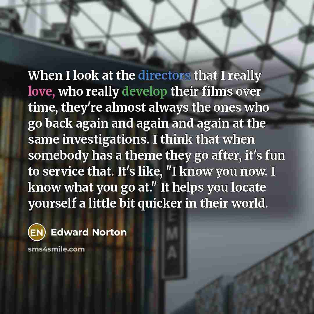 “When I look at the directors that I really love, who really develop their films over time, they're almost always the ones who go back again and again and again at the same investigations. I think that when somebody has a theme they go after, it's fun to service that. It's like, "I know you now. I…” quote by Edward Norton