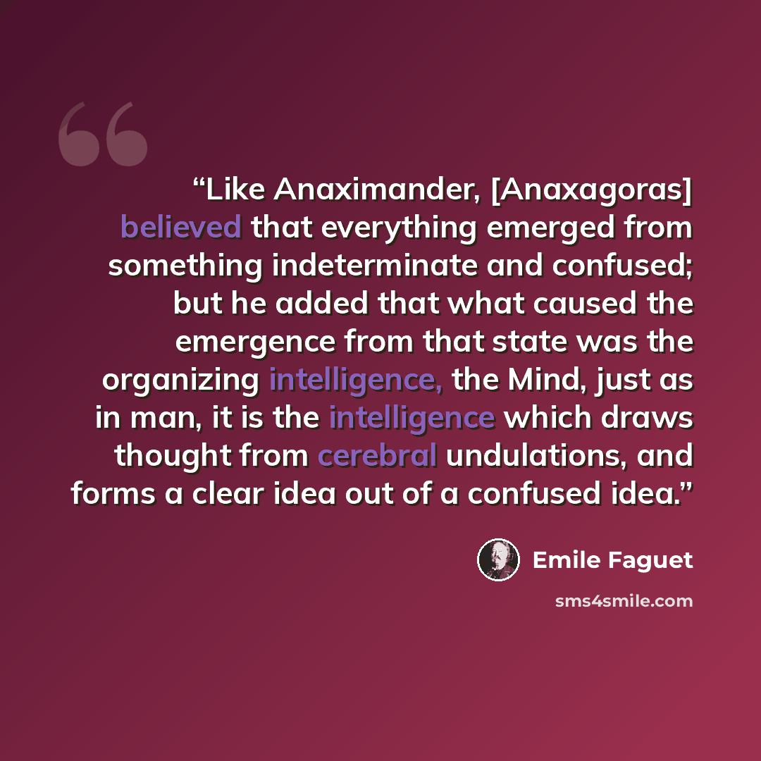 “Like Anaximander, [Anaxagoras] believed that everything emerged from something indeterminate and confused; but he added that what caused the emergence from that state was the organizing intelligence, the Mind, just as in man, it is the intelligence which draws thought from cerebral undulations…” quote by Emile Faguet