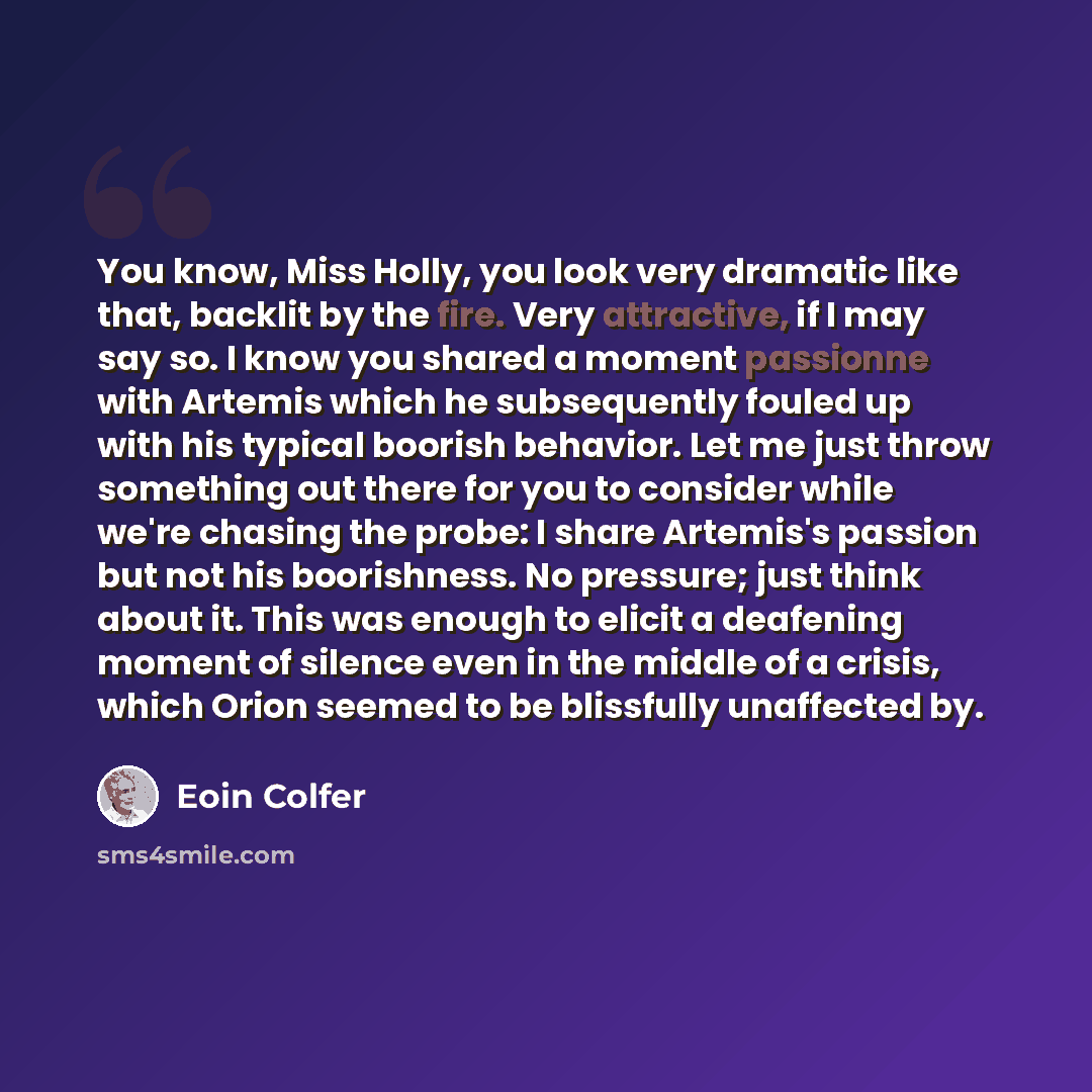 “You know, Miss Holly, you look very dramatic like that, backlit by the fire. Very attractive, if I may say so. I know you shared a moment passionne with Artemis which he subsequently fouled up with his typical boorish behavior. Let me just throw something out there for you to consider while we're…” quote by Eoin Colfer