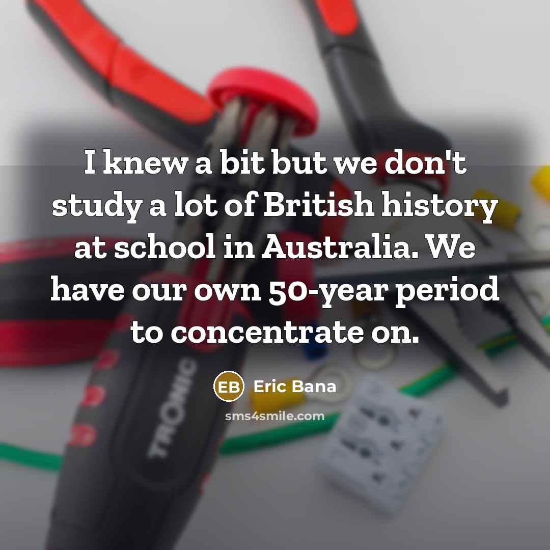 “I knew a bit but we don't study a lot of British history at school in Australia. We have our own 50-year period to concentrate on.” quote by Eric Bana