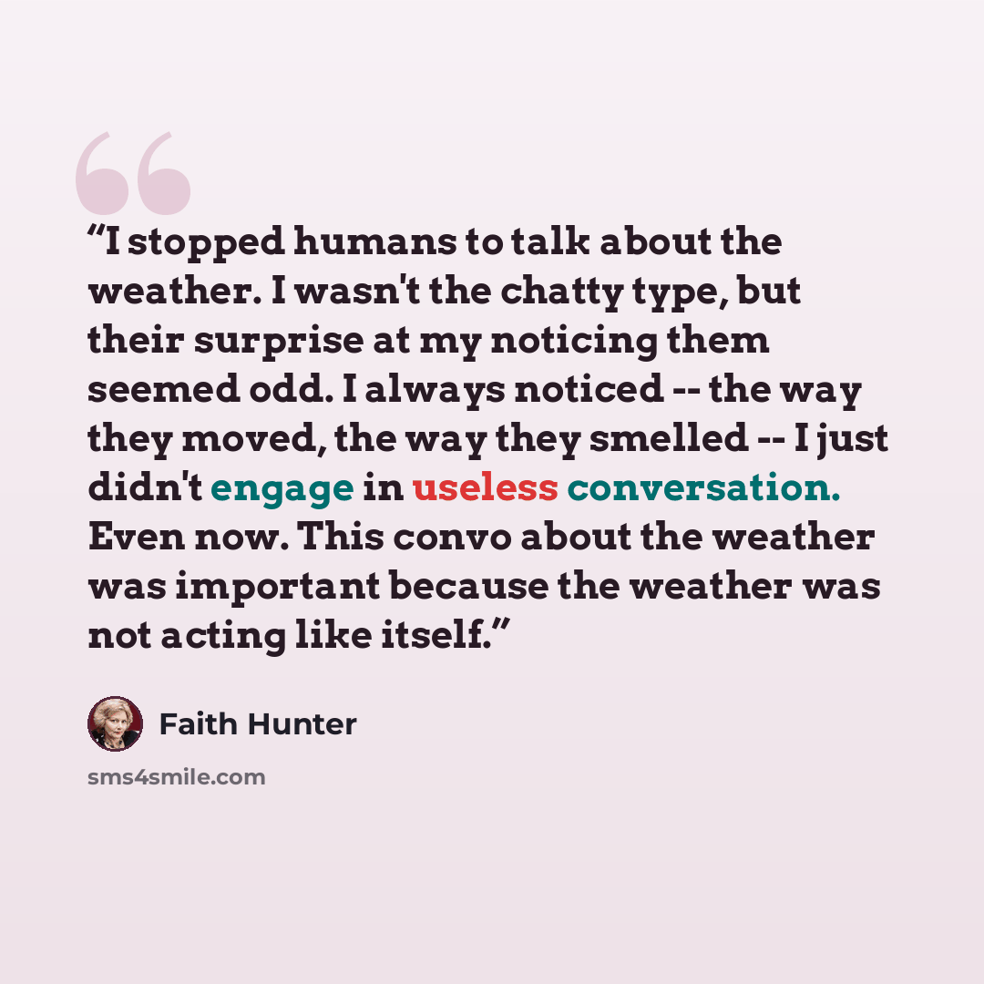 “I stopped humans to talk about the weather. I wasn't the chatty type, but their surprise at my noticing them seemed odd. I always noticed -- the way they moved, the way they smelled -- I just didn't engage in useless conversation. Even now. This convo about the weather was important because the…” quote by Faith Hunter
