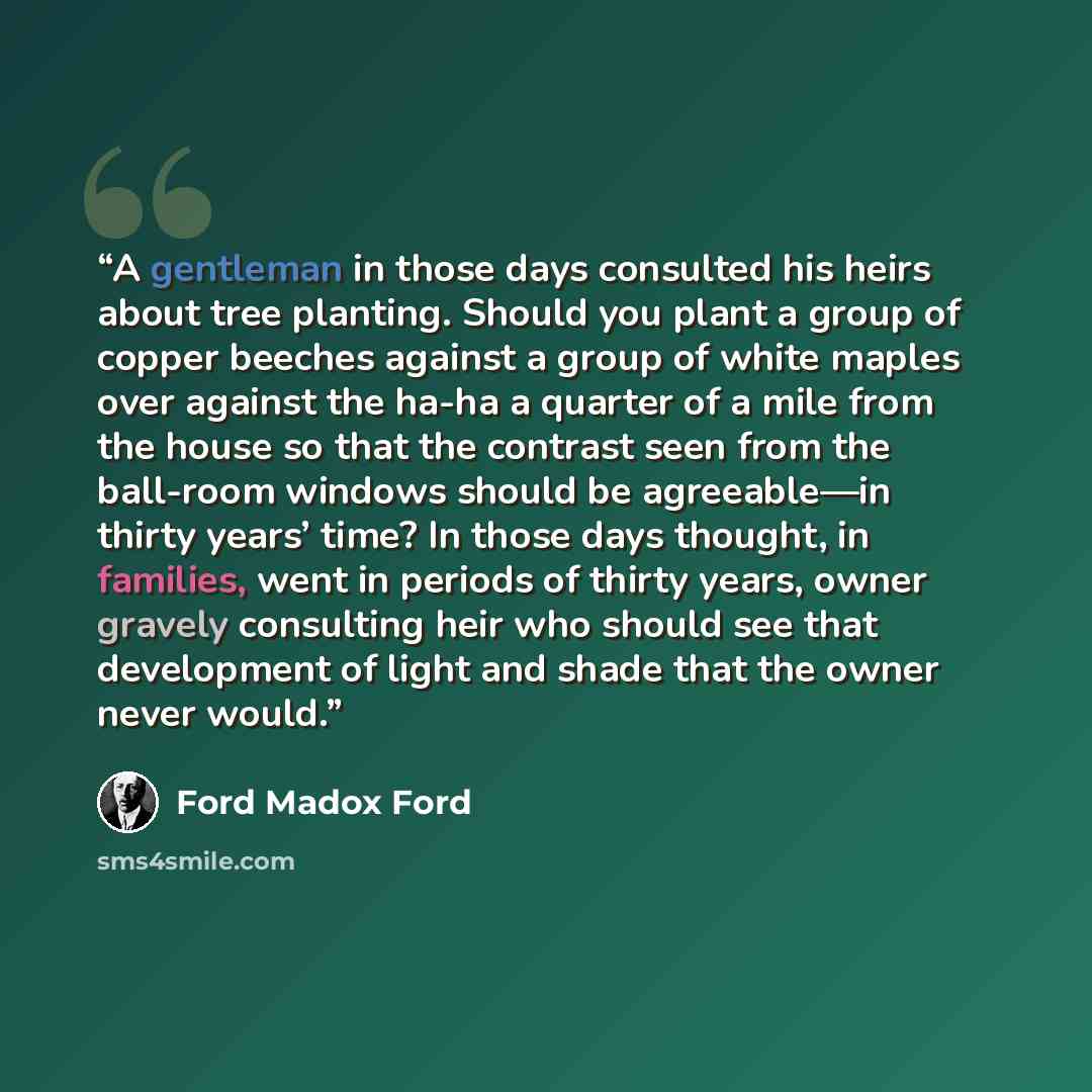 “A gentleman in those days consulted his heirs about tree planting. Should you plant a group of copper beeches against a group of white maples over against the ha-ha a quarter of a mile from the house so that the contrast seen from the ball-room windows should be agreeable—in thirty years’ time? In…” quote by Ford Madox Ford
