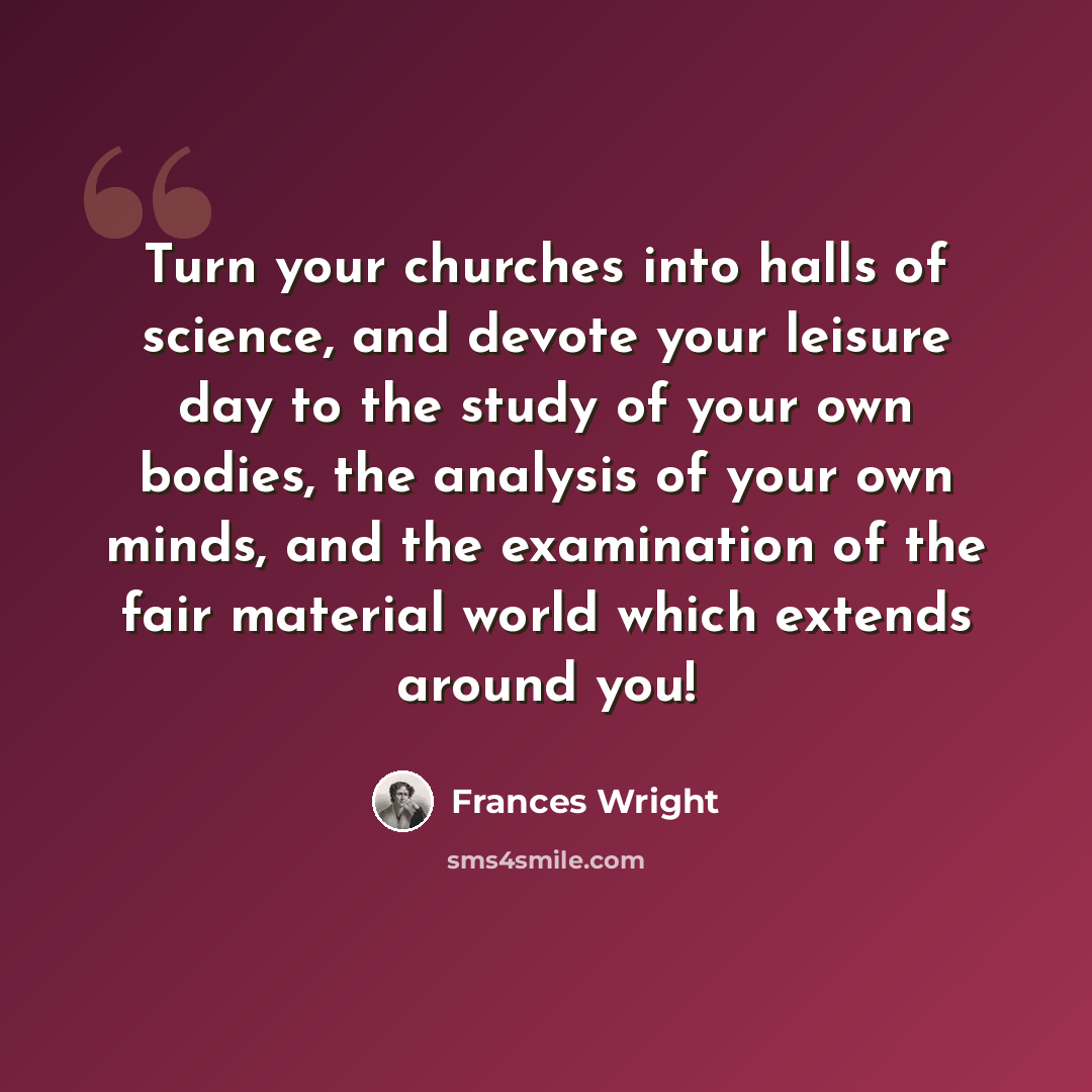 “Turn your churches into halls of science, and devote your leisure day to the study of your own bodies, the analysis of your own minds, and the examination of the fair material world which extends around you!” quote by Frances Wright