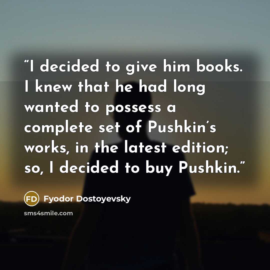 “I decided to give him books. I knew that he had long wanted to possess a complete set of Pushkin’s works, in the latest edition; so, I decided to buy Pushkin.” quote by Fyodor Dostoyevsky