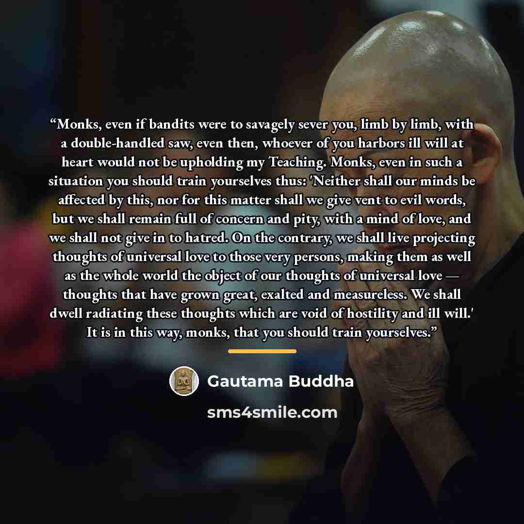 “Monks, even if bandits were to savagely sever you, limb by limb, with a double-handled saw, even then, whoever of you harbors ill will at heart would not be upholding my Teaching. Monks, even in such a situation you should train yourselves thus: 'Neither shall our minds be affected by this, nor…” quote by Gautama Buddha