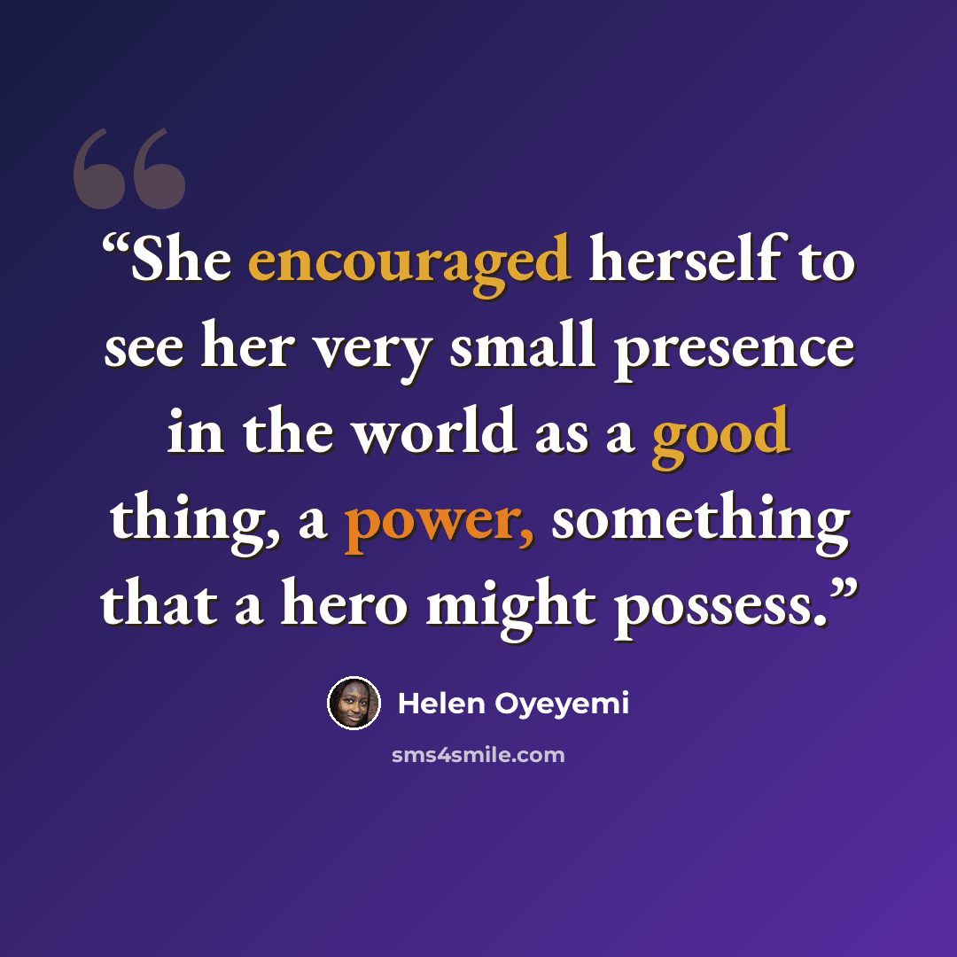 “She encouraged herself to see her very small presence in the world as a good thing, a power, something that a hero might possess.” quote by Helen Oyeyemi