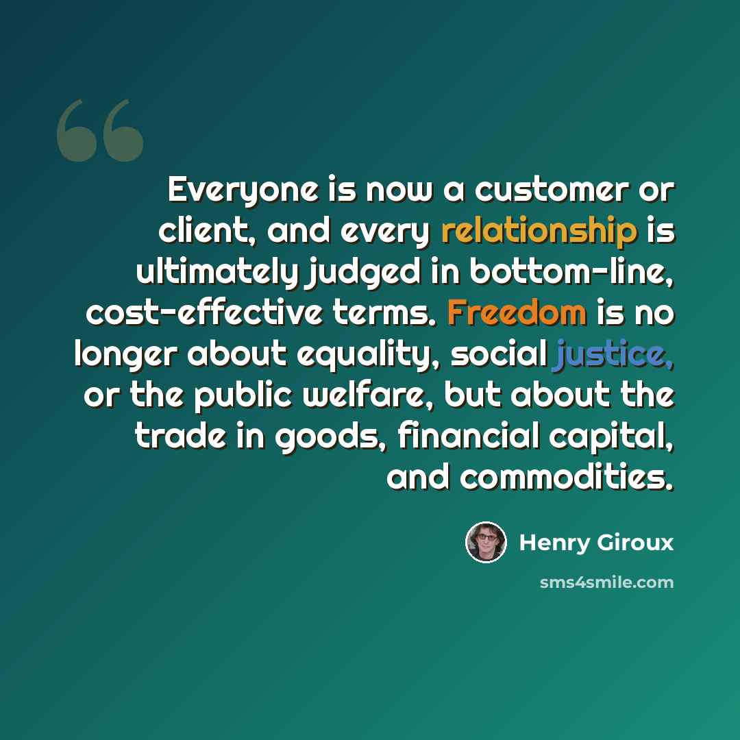 “Everyone is now a customer or client, and every relationship is ultimately judged in bottom-line, cost-effective terms. Freedom is no longer about equality, social justice, or the public welfare, but about the trade in goods, financial capital, and commodities.” quote by Henry Giroux