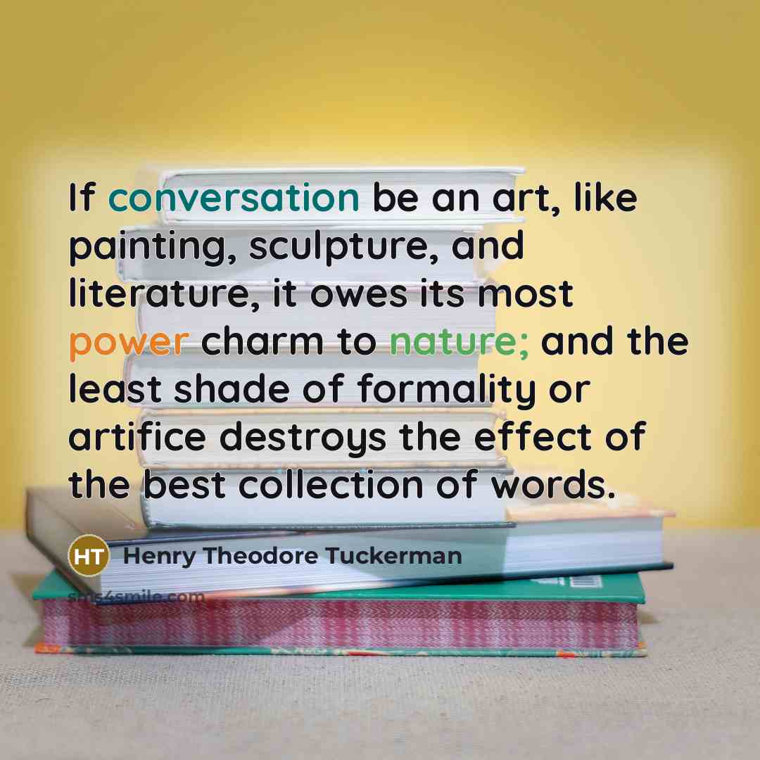 “If conversation be an art, like painting, sculpture, and literature, it owes its most power charm to nature; and the least shade of formality or artifice destroys the effect of the best collection of words.” quote by Henry Theodore Tuckerman