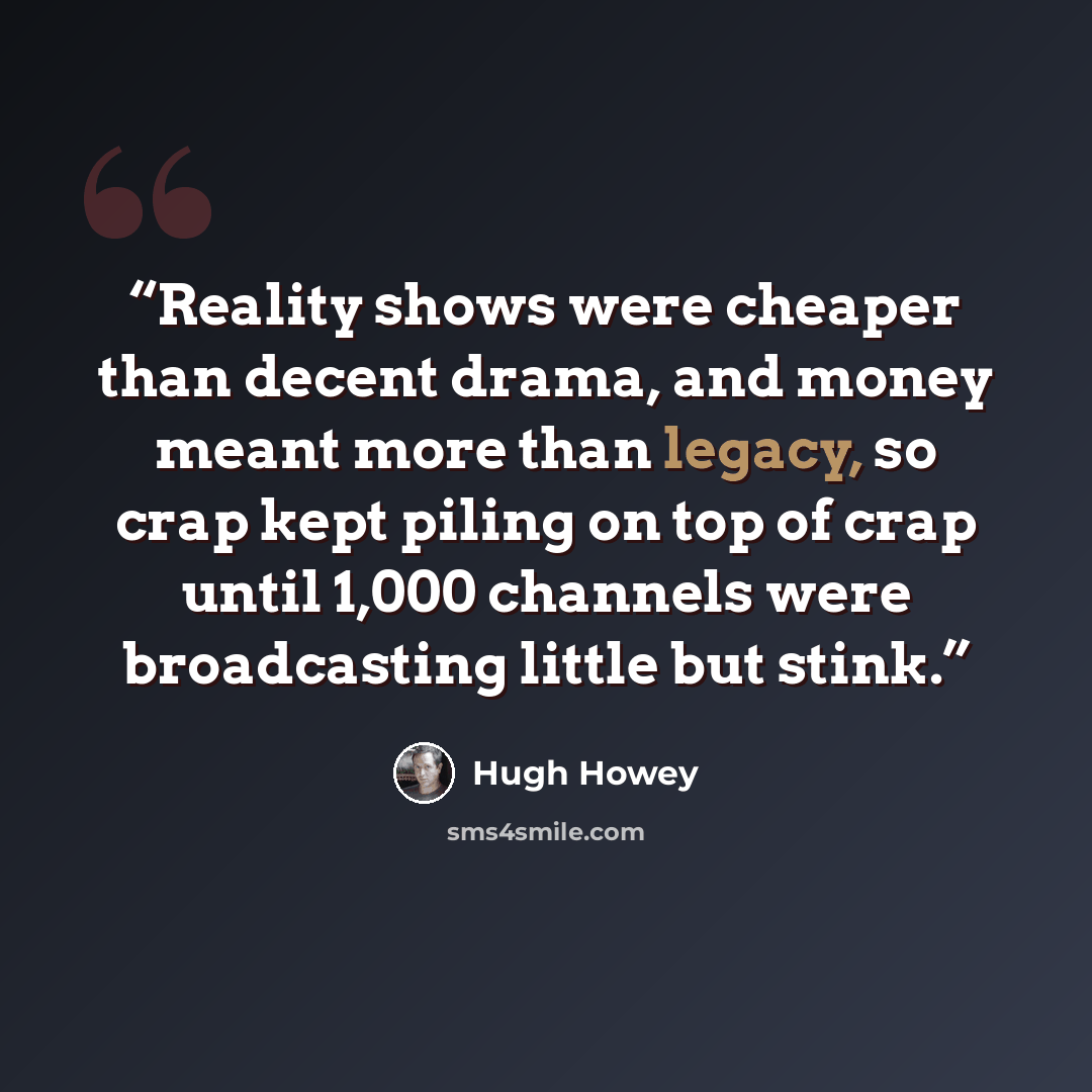 “Reality shows were cheaper than decent drama, and money meant more than legacy, so crap kept piling on top of crap until 1,000 channels were broadcasting little but stink.” quote by Hugh Howey