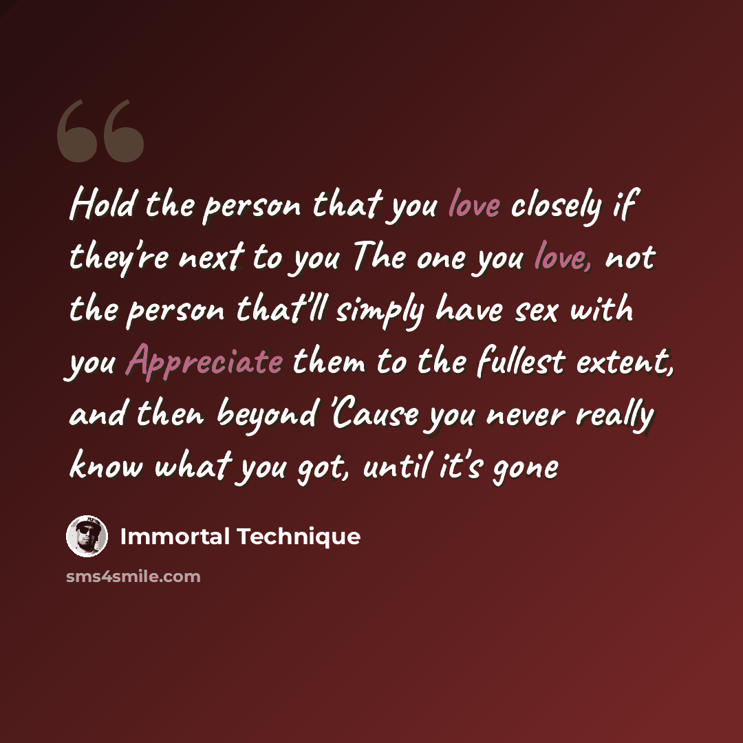 “Hold the person that you love closely if they're next to you The one you love, not the person that'll simply have sex with you Appreciate them to the fullest extent, and then beyond 'Cause you never really know what you got, until it's gone” quote by Immortal Technique