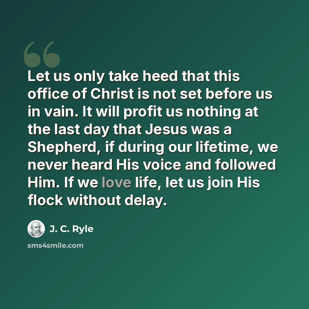 “Let us only take heed that this office of Christ is not set before us in vain. It will profit us nothing at the last day that Jesus was a Shepherd, if during our lifetime, we never heard His voice and followed Him. If we love life, let us join His flock without delay.” quote by J. C. Ryle