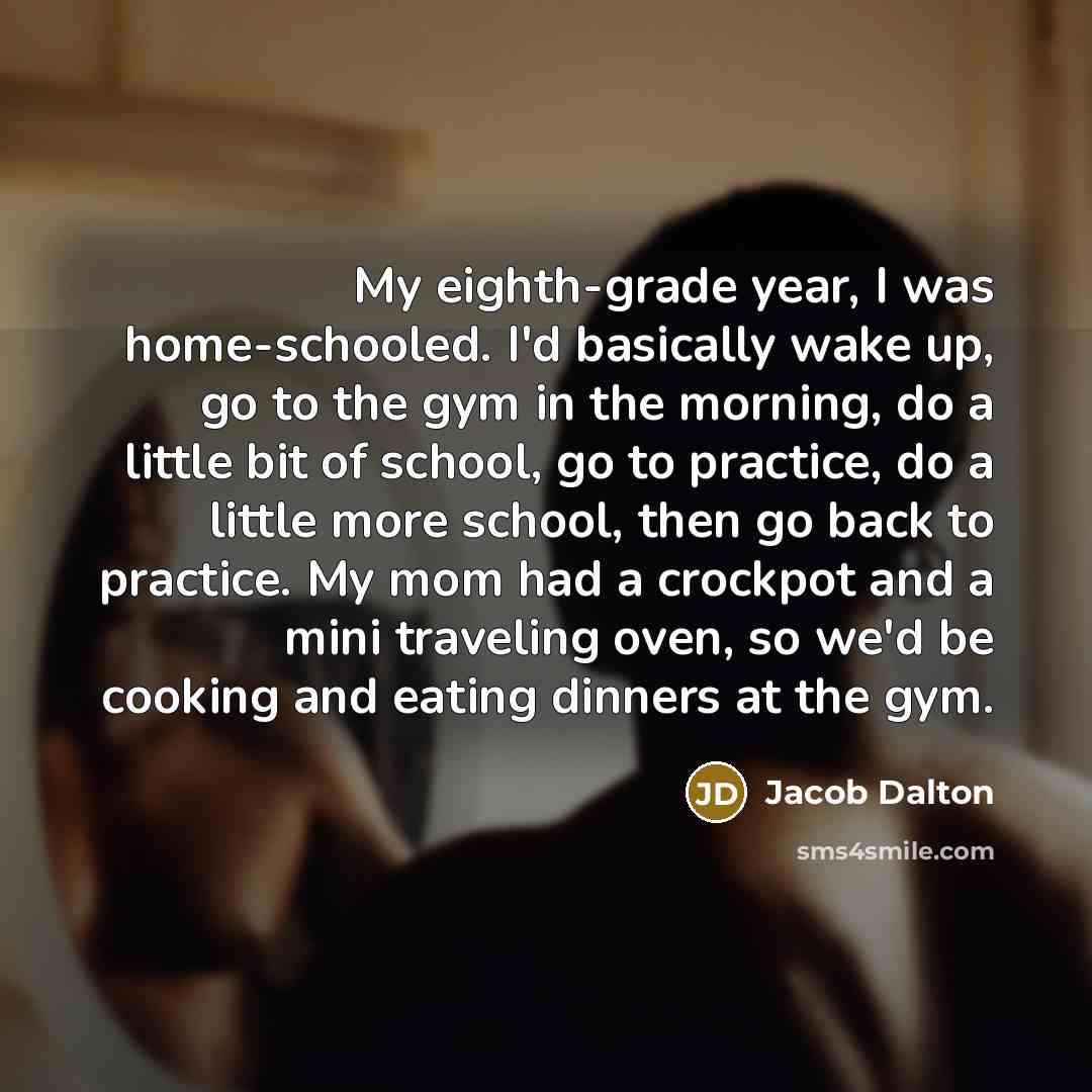 “My eighth-grade year, I was home-schooled. I'd basically wake up, go to the gym in the morning, do a little bit of school, go to practice, do a little more school, then go back to practice. My mom had a crockpot and a mini traveling oven, so we'd be cooking and eating dinners at the gym.” quote by Jacob Dalton