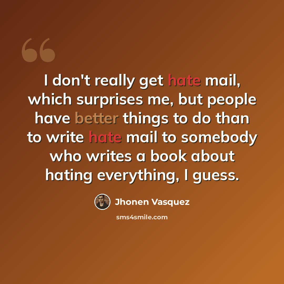 “I don't really get hate mail, which surprises me, but people have better things to do than to write hate mail to somebody who writes a book about hating everything, I guess.” quote by Jhonen Vasquez