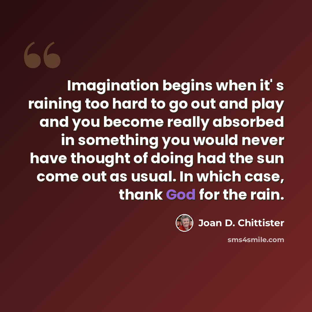 “Imagination begins when it' s raining too hard to go out and play and you become really absorbed in something you would never have thought of doing had the sun come out as usual. In which case, thank God for the rain.” quote by Joan D. Chittister