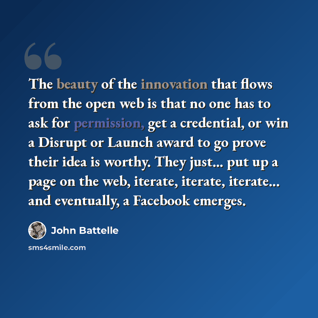 “The beauty of the innovation that flows from the open web is that no one has to ask for permission, get a credential, or win a Disrupt or Launch award to go prove their idea is worthy. They just... put up a page on the web, iterate, iterate, iterate... and eventually, a Facebook emerges.” quote by John Battelle