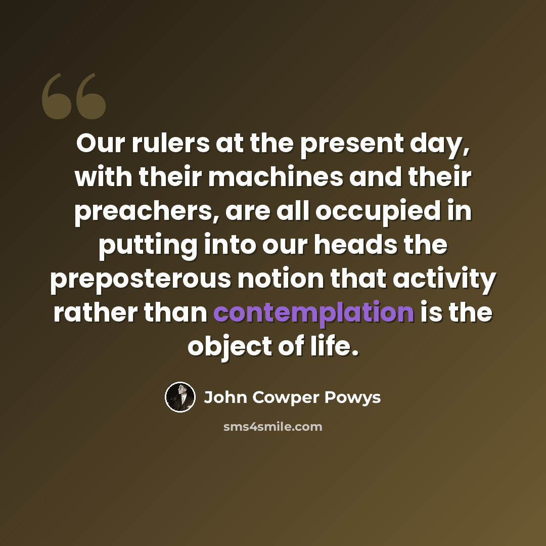 “Our rulers at the present day, with their machines and their preachers, are all occupied in putting into our heads the preposterous notion that activity rather than contemplation is the object of life.” quote by John Cowper Powys