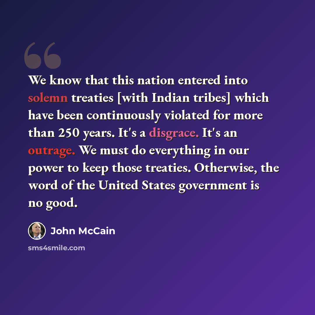 “We know that this nation entered into solemn treaties [with Indian tribes] which have been continuously violated for more than 250 years. It's a disgrace. It's an outrage. We must do everything in our power to keep those treaties. Otherwise, the word of the United States government is no good.” quote by John McCain