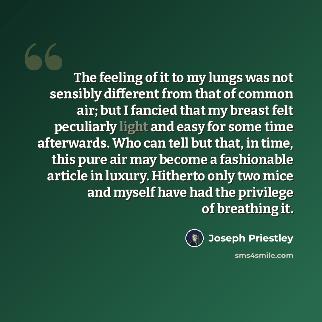 “The feeling of it to my lungs was not sensibly different from that of common air; but I fancied that my breast felt peculiarly light and easy for some time afterwards. Who can tell but that, in time, this pure air may become a fashionable article in luxury. Hitherto only two mice and myself have…” quote by Joseph Priestley