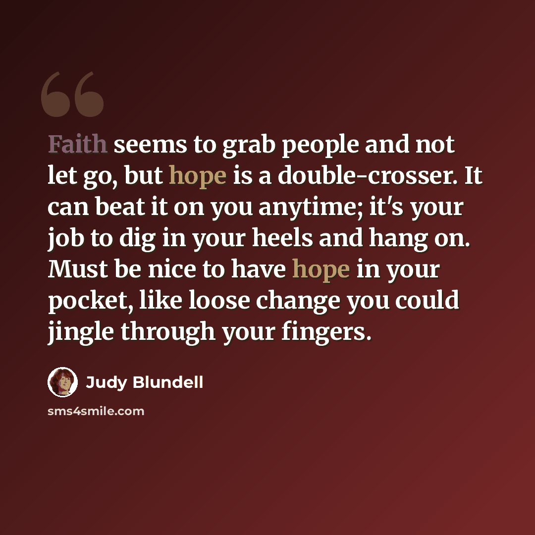 “Faith seems to grab people and not let go, but hope is a double-crosser. It can beat it on you anytime; it's your job to dig in your heels and hang on. Must be nice to have hope in your pocket, like loose change you could jingle through your fingers.” quote by Judy Blundell