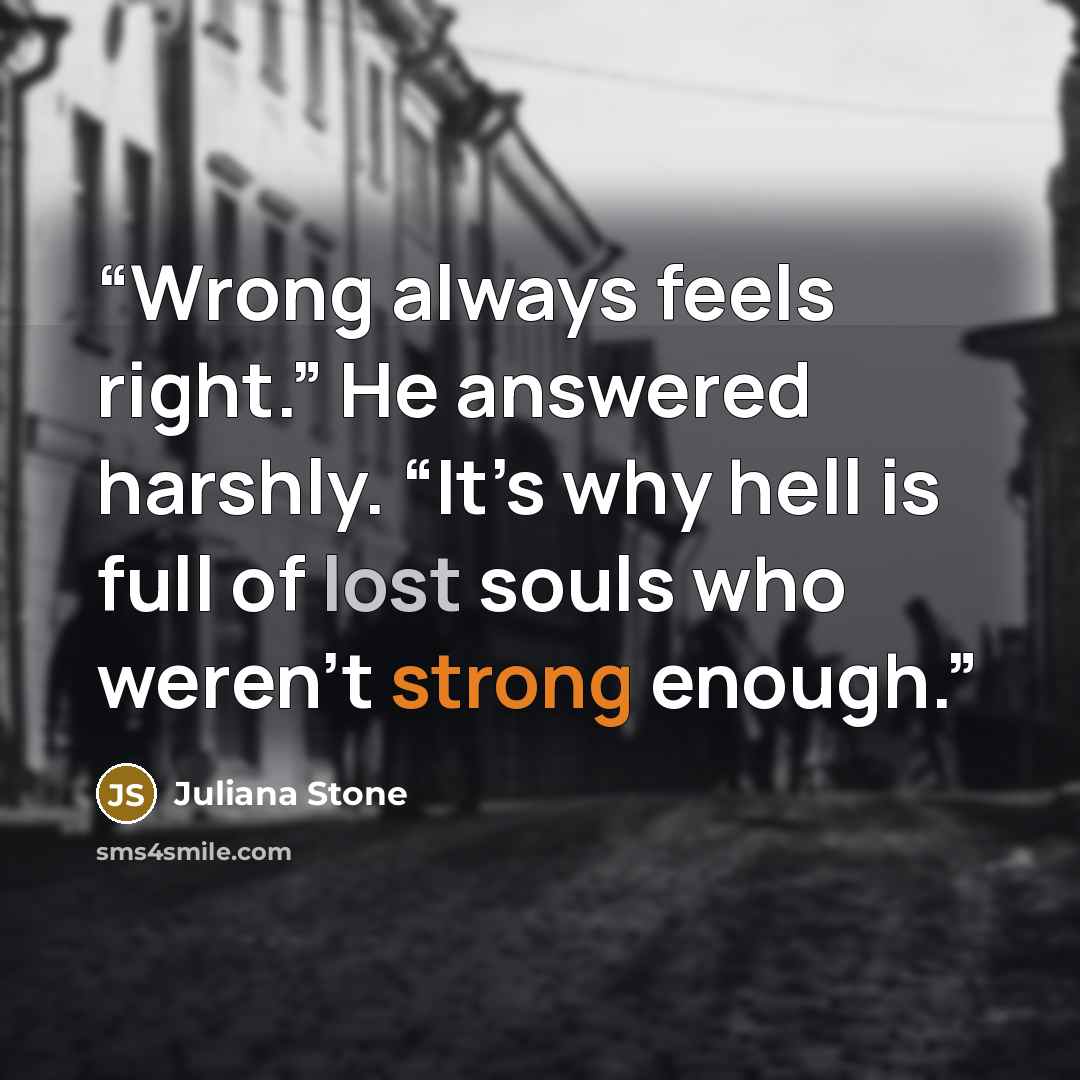 “Wrong always feels right.” He answered harshly. “It’s why hell is full of lost souls who weren’t strong enough.” quote by Juliana Stone