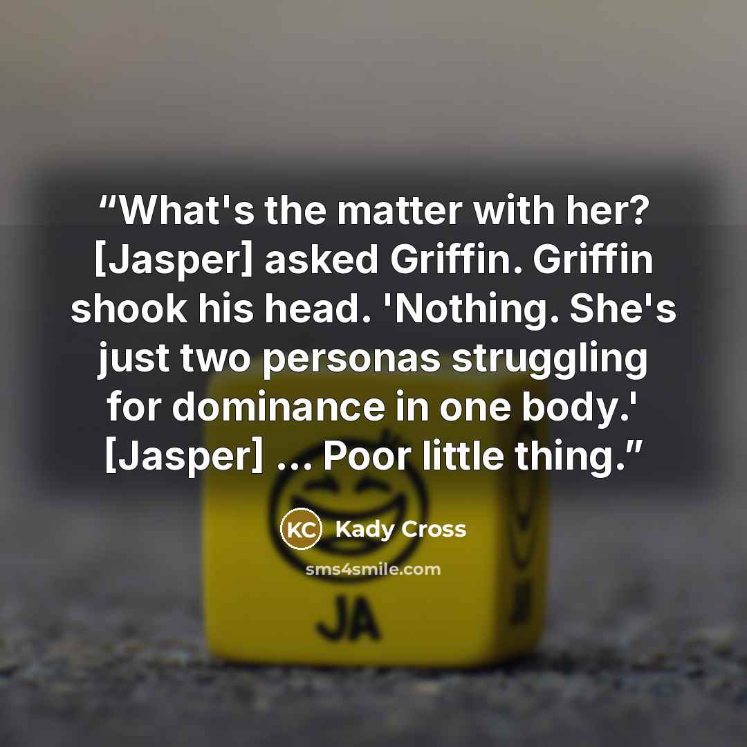 “What's the matter with her? [Jasper] asked Griffin. Griffin shook his head. 'Nothing. She's just two personas struggling for dominance in one body.' [Jasper] ... Poor little thing.” quote by Kady Cross