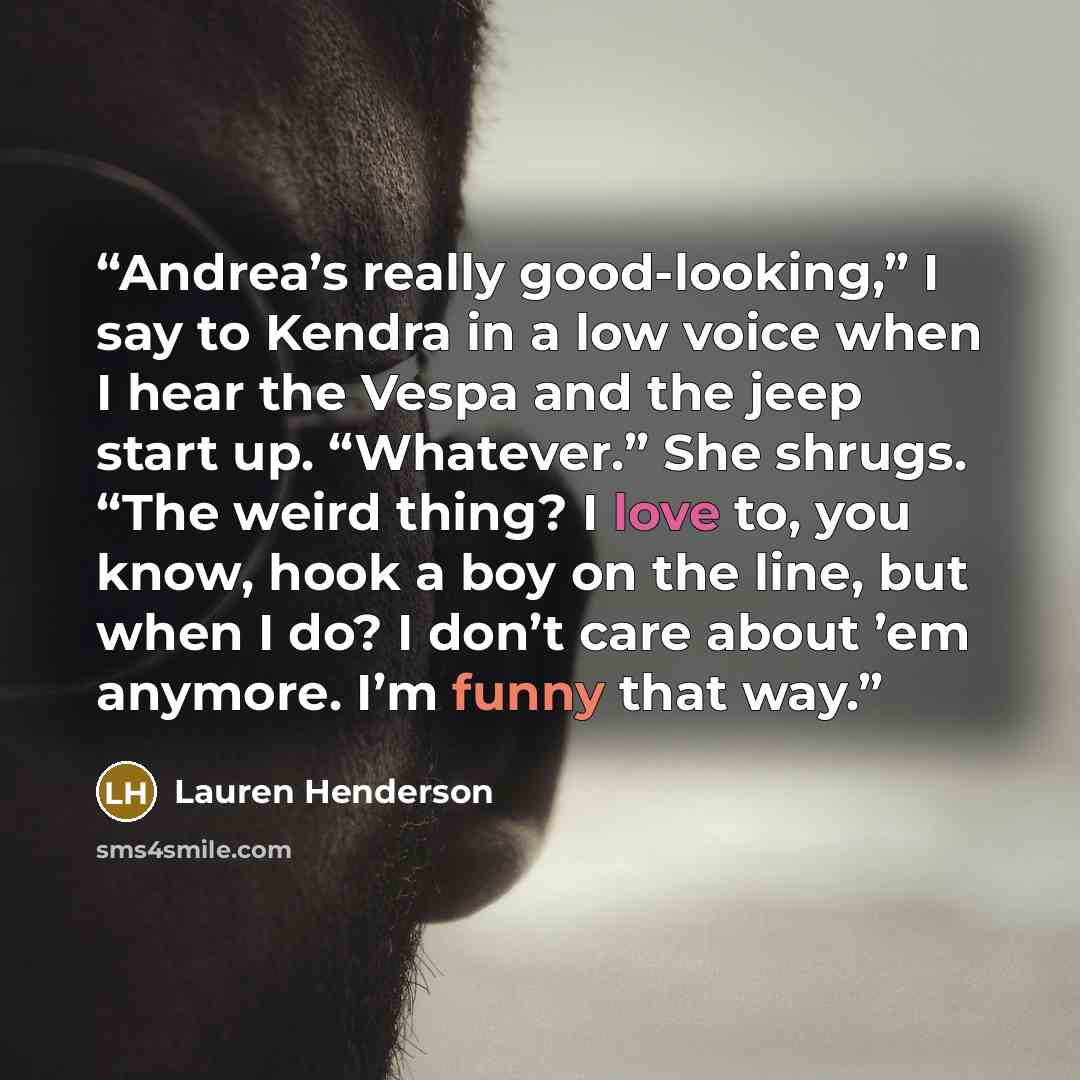 “Andrea’s really good-looking,” I say to Kendra in a low voice when I hear the Vespa and the jeep start up. “Whatever.” She shrugs. “The weird thing? I love to, you know, hook a boy on the line, but when I do? I don’t care about ’em anymore. I’m funny that way.” quote by Lauren Henderson